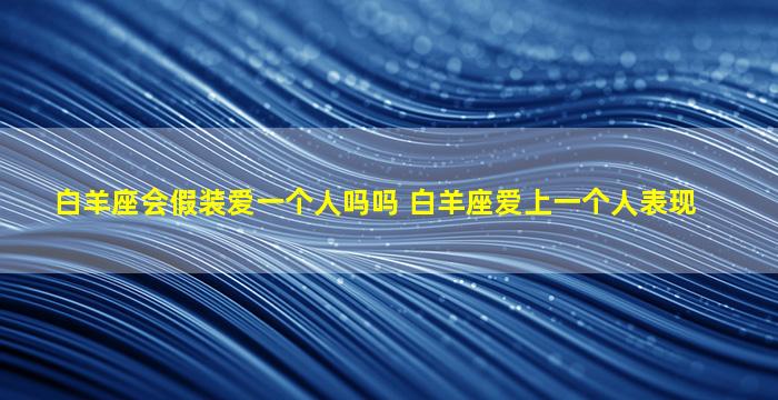 白羊座会假装爱一个人吗吗 白羊座爱上一个人表现